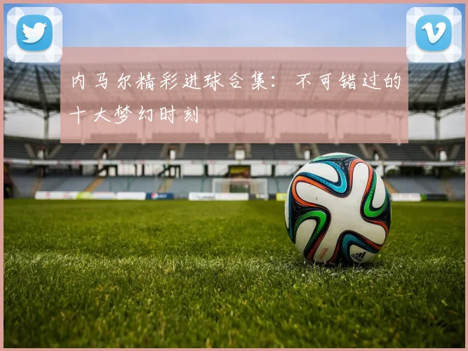 内马尔精彩进球合集：不可错过的十大梦幻时刻