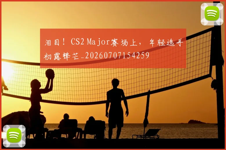 泪目！CS2 Major赛场上，年轻选手初露锋芒_20260707154259