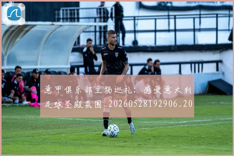 意甲俱乐部主场巡礼：感受意大利足球圣殿氛围_20260528192906_20260723174045