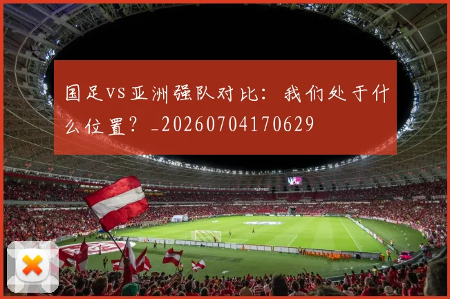国足vs亚洲强队对比：我们处于什么位置？_20260704170629