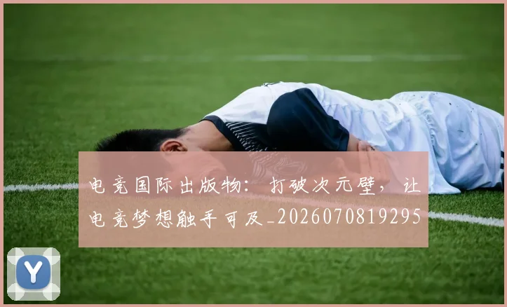 电竞国际出版物:打破次元壁,让电竞梦想触手可及_20260708192950_20260802162010