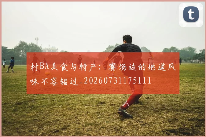 村BA美食与特产：赛场边的地道风味不容错过_20260731175111
