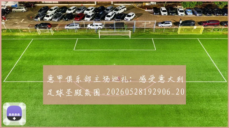 意甲俱乐部主场巡礼：感受意大利足球圣殿氛围_20260528192906_20260723174045