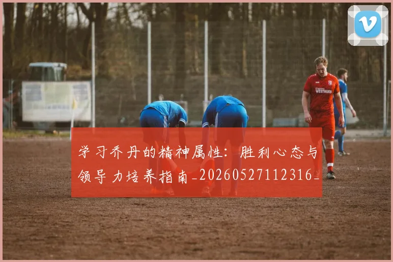 学习乔丹的精神属性:胜利心态与领导力培养指南_20260527112316_20260703233510