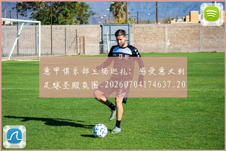 意甲俱乐部主场巡礼:感受意大利足球圣殿氛围_20260704174637_20260724074503