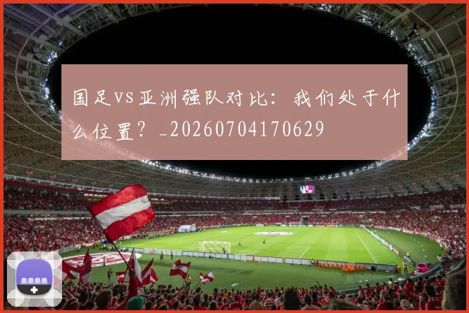 国足vs亚洲强队对比：我们处于什么位置？_20260704170629