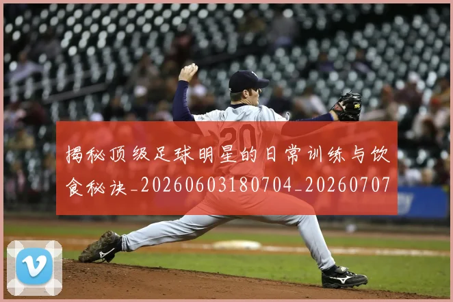 揭秘顶级足球明星的日常训练与饮食秘诀_20260603180704_20260707020138