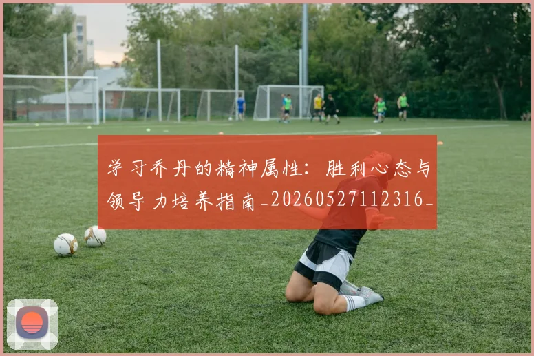 学习乔丹的精神属性：胜利心态与领导力培养指南_20260527112316_20260720193309