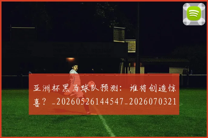 亚洲杯黑马球队预测：谁将创造惊喜？_20260526144547_20260703211507_20260718201556