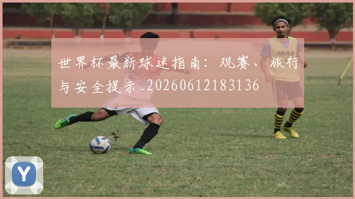 世界杯最新球迷指南：观赛、旅行与安全提示_20260612183136