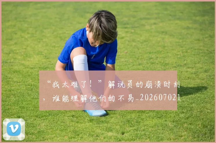 “我太难了！”解说员的崩溃时刻，谁能理解他们的不易_20260702172705_20260717234118